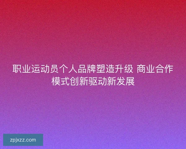 职业运动员个人品牌塑造升级 商业合作模式创新驱动新发展