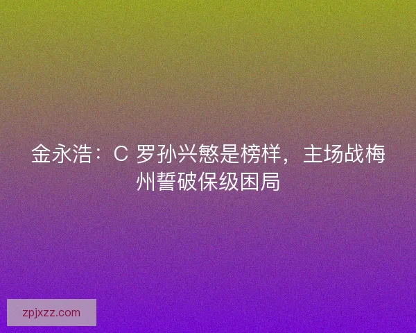 金永浩：C 罗孙兴慜是榜样，主场战梅州誓破保级困局