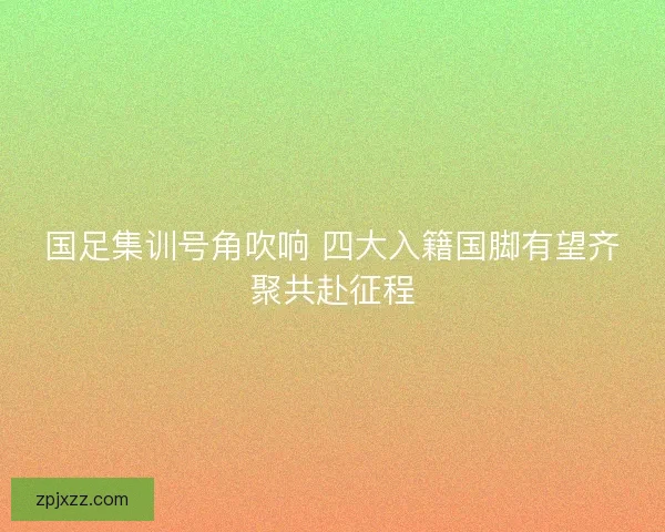 国足集训号角吹响 四大入籍国脚有望齐聚共赴征程