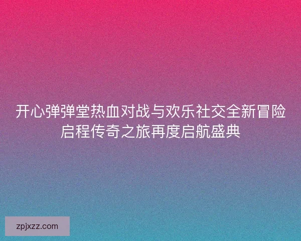 开心弹弹堂热血对战与欢乐社交全新冒险启程传奇之旅再度启航盛典