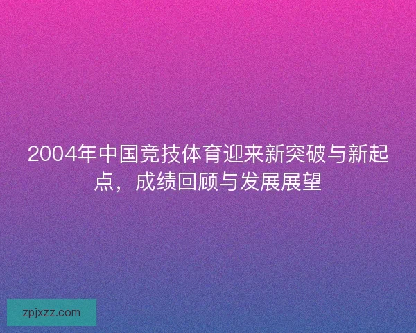 2004年中国竞技体育迎来新突破与新起点，成绩回顾与发展展望