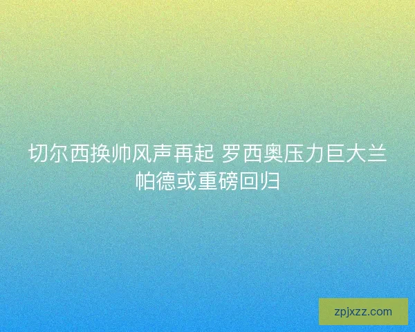 切尔西换帅风声再起 罗西奥压力巨大兰帕德或重磅回归
