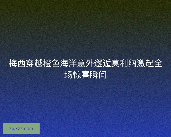 梅西穿越橙色海洋意外邂逅莫利纳激起全场惊喜瞬间