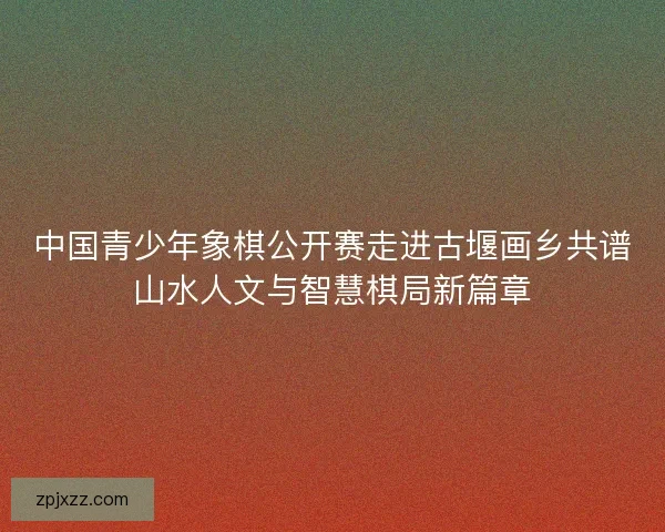中国青少年象棋公开赛走进古堰画乡共谱山水人文与智慧棋局新篇章
