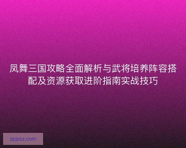 凤舞三国攻略全面解析与武将培养阵容搭配及资源获取进阶指南实战技巧