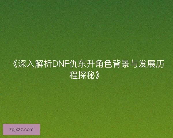 《深入解析DNF仇东升角色背景与发展历程探秘》