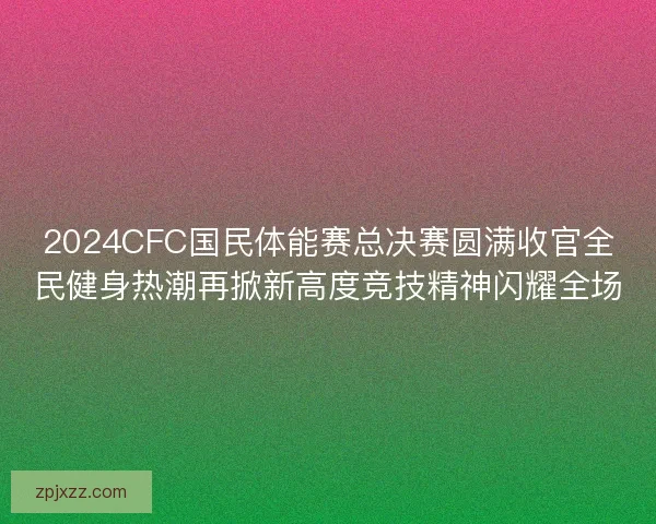 2024CFC国民体能赛总决赛圆满收官全民健身热潮再掀新高度竞技精神闪耀全场