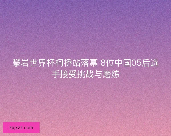 攀岩世界杯柯桥站落幕 8位中国05后选手接受挑战与磨练