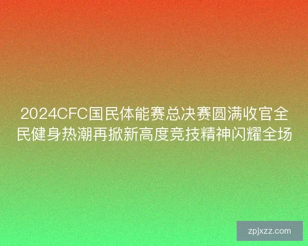 2024CFC国民体能赛总决赛圆满收官全民健身热潮再掀新高度竞技精神闪耀全场