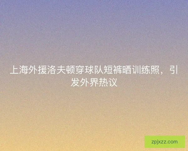 上海外援洛夫顿穿球队短裤晒训练照，引发外界热议