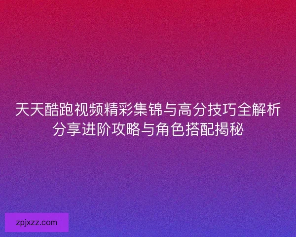 天天酷跑视频精彩集锦与高分技巧全解析分享进阶攻略与角色搭配揭秘
