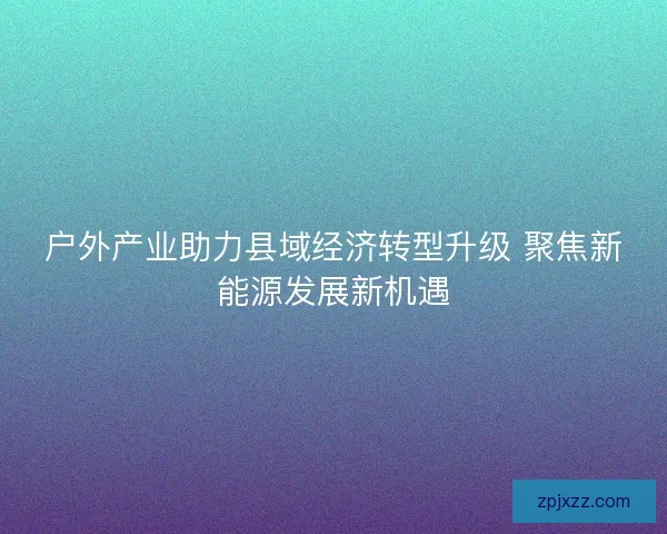 户外产业助力县域经济转型升级 聚焦新能源发展新机遇