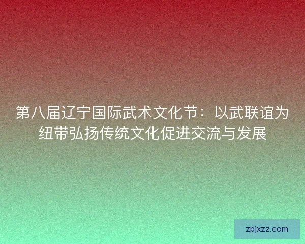 第八届辽宁国际武术文化节：以武联谊为纽带弘扬传统文化促进交流与发展